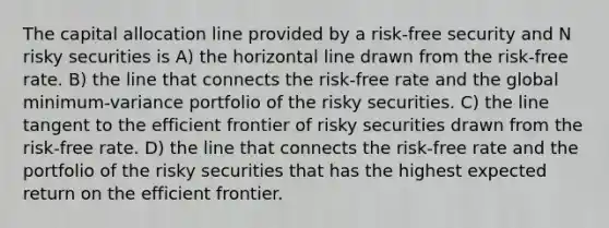 The capital allocation line provided by a risk-free security and N risky securities is A) the horizontal line drawn from the risk-free rate. B) the line that connects the risk-free rate and the global minimum-variance portfolio of the risky securities. C) the line tangent to the efficient frontier of risky securities drawn from the risk-free rate. D) the line that connects the risk-free rate and the portfolio of the risky securities that has the highest expected return on the efficient frontier.