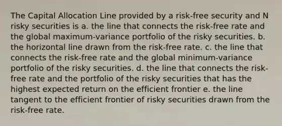 The Capital Allocation Line provided by a risk-free security and N risky securities is a. the line that connects the risk-free rate and the global maximum-variance portfolio of the risky securities. b. the horizontal line drawn from the risk-free rate. c. the line that connects the risk-free rate and the global minimum-variance portfolio of the risky securities. d. the line that connects the risk-free rate and the portfolio of the risky securities that has the highest expected return on the efficient frontier e. the line tangent to the efficient frontier of risky securities drawn from the risk-free rate.