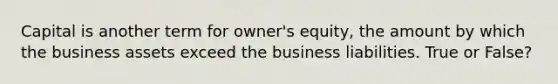 Capital is another term for owner's equity, the amount by which the business assets exceed the business liabilities. True or False?