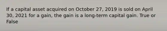 If a capital asset acquired on October 27, 2019 is sold on April 30, 2021 for a gain, the gain is a long-term capital gain. True or False