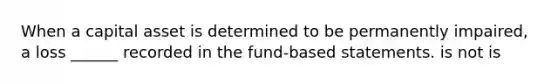 When a capital asset is determined to be permanently impaired, a loss ______ recorded in the fund-based statements. is not is