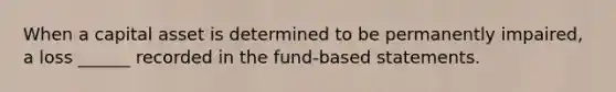 When a capital asset is determined to be permanently impaired, a loss ______ recorded in the fund-based statements.