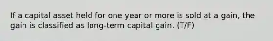 If a capital asset held for one year or more is sold at a​ gain, the gain is classified as long-term capital gain. (T/F)