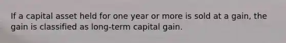 If a capital asset held for one year or more is sold at a gain, the gain is classified as long-term capital gain.