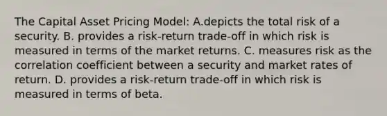 The Capital Asset Pricing Model: A.depicts the total risk of a security. B. provides a risk-return trade-off in which risk is measured in terms of the market returns. C. measures risk as the correlation coefficient between a security and market rates of return. D. provides a risk-return trade-off in which risk is measured in terms of beta.