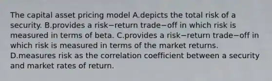 The capital asset pricing model A.depicts the total risk of a security. B.provides a risk−return trade−off in which risk is measured in terms of beta. C.provides a risk−return trade−off in which risk is measured in terms of the market returns. D.measures risk as the correlation coefficient between a security and market rates of return.