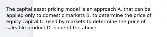 The capital asset pricing model is an approach A. that can be applied only to domestic markets B. to determine the price of equity capital C. used by markets to determine the price of saleable product D. none of the above