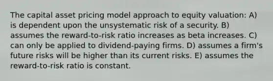 The capital asset pricing model approach to equity valuation: A) is dependent upon the unsystematic risk of a security. B) assumes the reward-to-risk ratio increases as beta increases. C) can only be applied to dividend-paying firms. D) assumes a firm's future risks will be higher than its current risks. E) assumes the reward-to-risk ratio is constant.