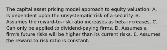 The capital asset pricing model approach to equity valuation: A. Is dependent upon the unsystematic risk of a security. B. Assumes the reward-to-risk ratio increases as beta increases. C. Can only be applied to dividend-paying firms. D. Assumes a firm's future risks will be higher than its current risks. E. Assumes the reward-to-risk ratio is constant.