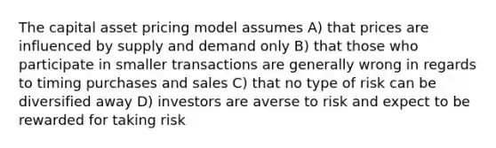 The capital asset pricing model assumes A) that prices are influenced by supply and demand only B) that those who participate in smaller transactions are generally wrong in regards to timing purchases and sales C) that no type of risk can be diversified away D) investors are averse to risk and expect to be rewarded for taking risk