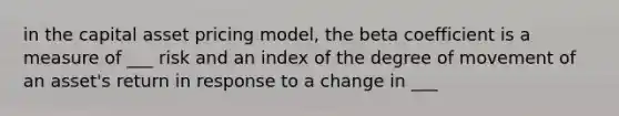 in the capital asset pricing model, the beta coefficient is a measure of ___ risk and an index of the degree of movement of an asset's return in response to a change in ___