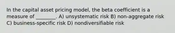 In the capital asset pricing model, the beta coefficient is a measure of ________. A) unsystematic risk B) non-aggregate risk C) business-specific risk D) nondiversifiable risk