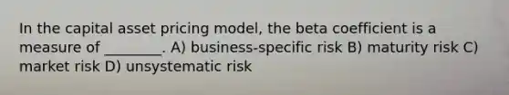 In the capital asset pricing model, the beta coefficient is a measure of ________. A) business-specific risk B) maturity risk C) market risk D) unsystematic risk