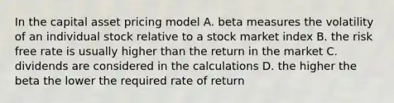 In the capital asset pricing model A. beta measures the volatility of an individual stock relative to a stock market index B. the risk free rate is usually higher than the return in the market C. dividends are considered in the calculations D. the higher the beta the lower the required rate of return