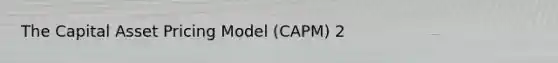 The Capital Asset Pricing Model (CAPM) 2