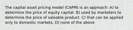 The capital asset pricing model (CAPM) is an approach: A) to determine the price of equity capital. B) used by marketers to determine the price of saleable product. C) that can be applied only to domestic markets. D) none of the above