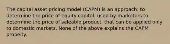 The capital asset pricing model (CAPM) is an approach: to determine the price of equity capital. used by marketers to determine the price of saleable product. that can be applied only to domestic markets. None of the above explains the CAPM properly.