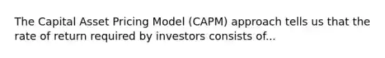 The Capital Asset Pricing Model (CAPM) approach tells us that the rate of return required by investors consists of...