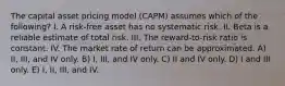 The capital asset pricing model (CAPM) assumes which of the following? I. A risk-free asset has no systematic risk. II. Beta is a reliable estimate of total risk. III. The reward-to-risk ratio is constant. IV. The market rate of return can be approximated. A) II, III, and IV only. B) I, III, and IV only. C) II and IV only. D) I and III only. E) I, II, III, and IV.