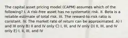 The capital asset pricing model (CAPM) assumes which of the following? I. A risk-free asset has no systematic risk. II. Beta is a reliable estimate of total risk. III. The reward-to-risk ratio is constant. IV. The market rate of return can be approximated. A) I and III only B) II and IV only C) I, III, and IV only D) II, III, and IV only E) I, II, III, and IV