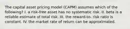 The capital asset pricing model (CAPM) assumes which of the following? I. a risk-free asset has no systematic risk. II. beta is a reliable estimate of total risk. III. the reward-to- risk ratio is constant. IV. the market rate of return can be approximated.