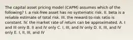 The capital asset pricing model (CAPM) assumes which of the following? I. a risk-free asset has no systematic risk. II. beta is a reliable estimate of total risk. III. the reward-to-risk ratio is constant. IV. the market rate of return can be approximated. A. I and III only B. II and IV only C. I, III, and IV only D. II, III, and IV only E. I, II, III, and IV