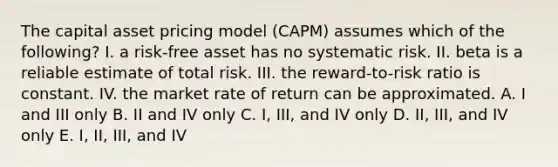 The capital asset pricing model (CAPM) assumes which of the following? I. a risk-free asset has no systematic risk. II. beta is a reliable estimate of total risk. III. the reward-to-risk ratio is constant. IV. the market rate of return can be approximated. A. I and III only B. II and IV only C. I, III, and IV only D. II, III, and IV only E. I, II, III, and IV