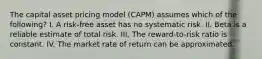 The capital asset pricing model (CAPM) assumes which of the following? I. A risk-free asset has no systematic risk. II. Beta is a reliable estimate of total risk. III. The reward-to-risk ratio is constant. IV. The market rate of return can be approximated.