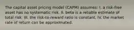 The capital asset pricing model (CAPM) assumes: I. a risk-free asset has no systematic risk. II. beta is a reliable estimate of total risk. III. the risk-to-reward ratio is constant. IV. the market rate of return can be approximated.