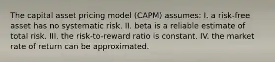 The capital asset pricing model (CAPM) assumes: I. a risk-free asset has no systematic risk. II. beta is a reliable estimate of total risk. III. the risk-to-reward ratio is constant. IV. the market rate of return can be approximated.