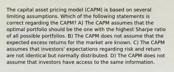 The capital asset pricing model (CAPM) is based on several limiting assumptions. Which of the following statements is correct regarding the CAPM? A) The CAPM assumes that the optimal portfolio should be the one with the highest Sharpe ratio of all possible portfolios. B) The CAPM does not assume that the expected excess returns for the market are known. C) The CAPM assumes that investors' expectations regarding risk and return are not identical but normally distributed. D) The CAPM does not assume that investors have access to the same information.