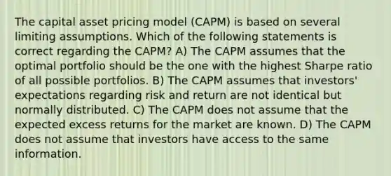 The capital asset pricing model (CAPM) is based on several limiting assumptions. Which of the following statements is correct regarding the CAPM? A) The CAPM assumes that the optimal portfolio should be the one with the highest Sharpe ratio of all possible portfolios. B) The CAPM assumes that investors' expectations regarding risk and return are not identical but normally distributed. C) The CAPM does not assume that the expected excess returns for the market are known. D) The CAPM does not assume that investors have access to the same information.