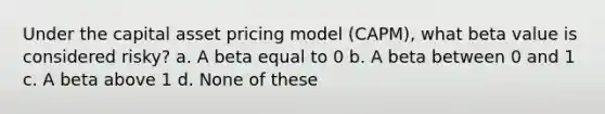 Under the capital asset pricing model (CAPM), what beta value is considered risky? a. A beta equal to 0 b. A beta between 0 and 1 c. A beta above 1 d. None of these