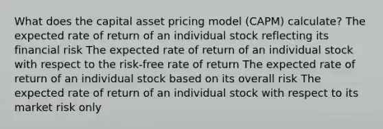 What does the capital asset pricing model (CAPM) calculate? The expected rate of return of an individual stock reflecting its financial risk The expected rate of return of an individual stock with respect to the risk-free rate of return The expected rate of return of an individual stock based on its overall risk The expected rate of return of an individual stock with respect to its market risk only