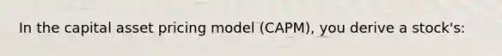 In the capital asset pricing model (CAPM), you derive a stock's: