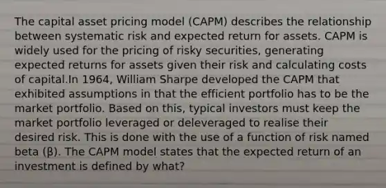 The capital asset pricing model (CAPM) describes the relationship between systematic risk and expected return for assets. CAPM is widely used for the pricing of risky securities, generating expected returns for assets given their risk and calculating costs of capital.In 1964, William Sharpe developed the CAPM that exhibited assumptions in that the efficient portfolio has to be the market portfolio. Based on this, typical investors must keep the market portfolio leveraged or deleveraged to realise their desired risk. This is done with the use of a function of risk named beta (β). The CAPM model states that the expected return of an investment is defined by what?