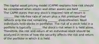 The capital asset pricing model (CAPM) explains how risk should be considered when stocks and other assets are held _______. The CAPM states that any stock's required rate of return is _______ the risk-free rate of return plus a risk premium that reflects only the risk remaining _______ diversification. Most individuals hold stocks in portfolios. The risk of a stock held in a portfolio is typically _______ the stock's risk when it is held alone. Therefore, the risk and return of an individual stock should be analyzed in terms of how the security affects the risk and return of the portfolio in which it is held.