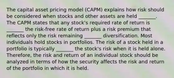 The capital asset pricing model (CAPM) explains how risk should be considered when stocks and other assets are held _______. The CAPM states that any stock's required rate of return is _______ the risk-free rate of return plus a risk premium that reflects only the risk remaining _______ diversification. Most individuals hold stocks in portfolios. The risk of a stock held in a portfolio is typically _______ the stock's risk when it is held alone. Therefore, the risk and return of an individual stock should be analyzed in terms of how the security affects the risk and return of the portfolio in which it is held.