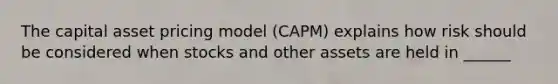 The capital asset pricing model (CAPM) explains how risk should be considered when stocks and other assets are held in ______