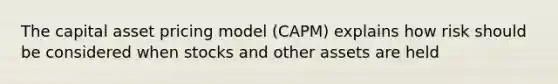 The capital asset pricing model (CAPM) explains how risk should be considered when stocks and other assets are held