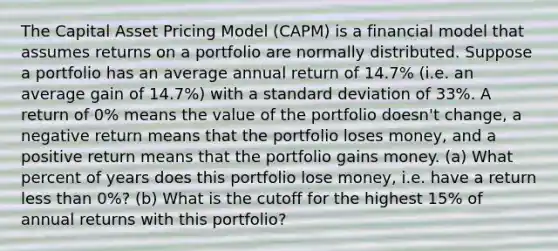 The Capital Asset Pricing Model (CAPM) is a financial model that assumes returns on a portfolio are normally distributed. Suppose a portfolio has an average annual return of 14.7% (i.e. an average gain of 14.7%) with a standard deviation of 33%. A return of 0% means the value of the portfolio doesn't change, a negative return means that the portfolio loses money, and a positive return means that the portfolio gains money. (a) What percent of years does this portfolio lose money, i.e. have a return less than 0%? (b) What is the cutoff for the highest 15% of annual returns with this portfolio?