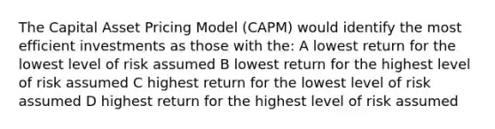 The Capital Asset Pricing Model (CAPM) would identify the most efficient investments as those with the: A lowest return for the lowest level of risk assumed B lowest return for the highest level of risk assumed C highest return for the lowest level of risk assumed D highest return for the highest level of risk assumed