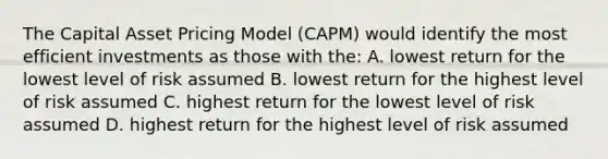 The Capital Asset Pricing Model (CAPM) would identify the most efficient investments as those with the: A. lowest return for the lowest level of risk assumed B. lowest return for the highest level of risk assumed C. highest return for the lowest level of risk assumed D. highest return for the highest level of risk assumed