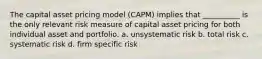 The capital asset pricing model (CAPM) implies that __________ is the only relevant risk measure of capital asset pricing for both individual asset and portfolio. a. unsystematic risk b. total risk c. systematic risk d. firm specific risk