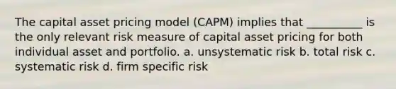 The capital asset pricing model (CAPM) implies that __________ is the only relevant risk measure of capital asset pricing for both individual asset and portfolio. a. unsystematic risk b. total risk c. systematic risk d. firm specific risk