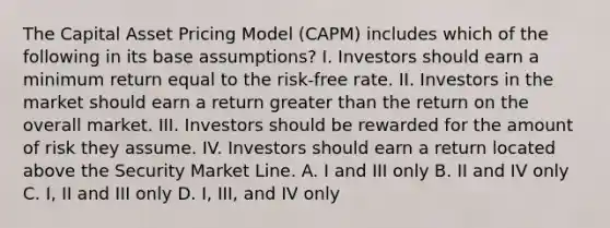 The Capital Asset Pricing Model (CAPM) includes which of the following in its base assumptions? I. Investors should earn a minimum return equal to the risk-free rate. II. Investors in the market should earn a return greater than the return on the overall market. III. Investors should be rewarded for the amount of risk they assume. IV. Investors should earn a return located above the Security Market Line. A. I and III only B. II and IV only C. I, II and III only D. I, III, and IV only