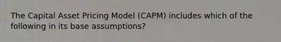 The Capital Asset Pricing Model (CAPM) includes which of the following in its base assumptions?