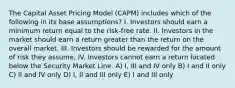 The Capital Asset Pricing Model (CAPM) includes which of the following in its base assumptions? I. Investors should earn a minimum return equal to the risk-free rate. II. Investors in the market should earn a return greater than the return on the overall market. III. Investors should be rewarded for the amount of risk they assume. IV. Investors cannot earn a return located below the Security Market Line. A) I, III and IV only B) I and II only C) II and IV only D) I, II and III only E) I and III only