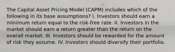 The Capital Asset Pricing Model (CAPM) includes which of the following in its base assumptions? I. Investors should earn a minimum return equal to the risk-free rate. II. Investors in the market should earn a return greater than the return on the overall market. III. Investors should be rewarded for the amount of risk they assume. IV. Investors should diversify their portfolio.