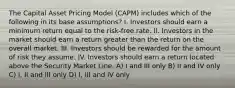 The Capital Asset Pricing Model (CAPM) includes which of the following in its base assumptions? I. Investors should earn a minimum return equal to the risk-free rate. II. Investors in the market should earn a return greater than the return on the overall market. III. Investors should be rewarded for the amount of risk they assume. IV. Investors should earn a return located above the Security Market Line. A) I and III only B) II and IV only C) I, II and III only D) I, III and IV only